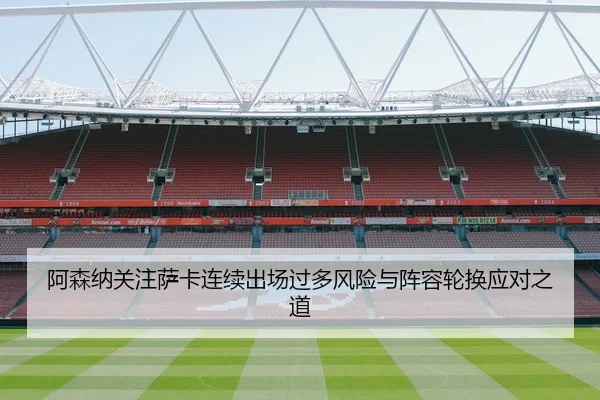 阿森纳关注萨卡连续出场过多风险与阵容轮换应对之道