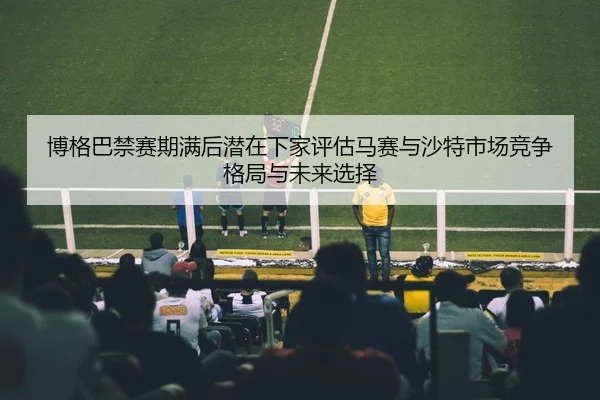 博格巴禁赛期满后潜在下家评估马赛与沙特市场竞争格局与未来选择